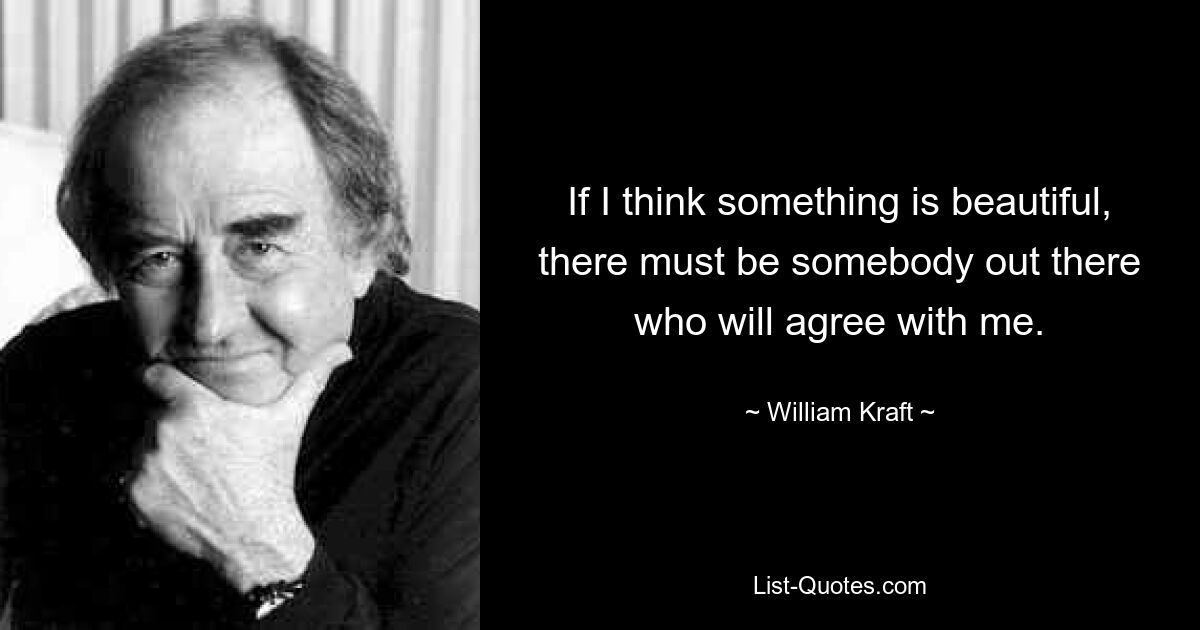 If I think something is beautiful, there must be somebody out there who will agree with me. — © William Kraft