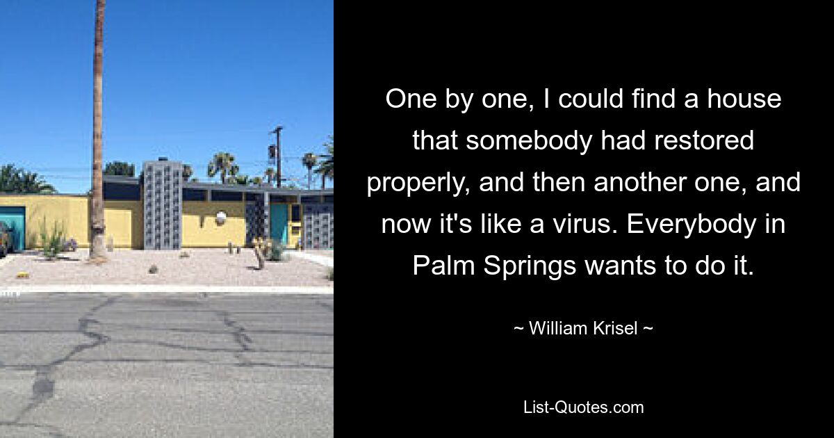 One by one, I could find a house that somebody had restored properly, and then another one, and now it's like a virus. Everybody in Palm Springs wants to do it. — © William Krisel