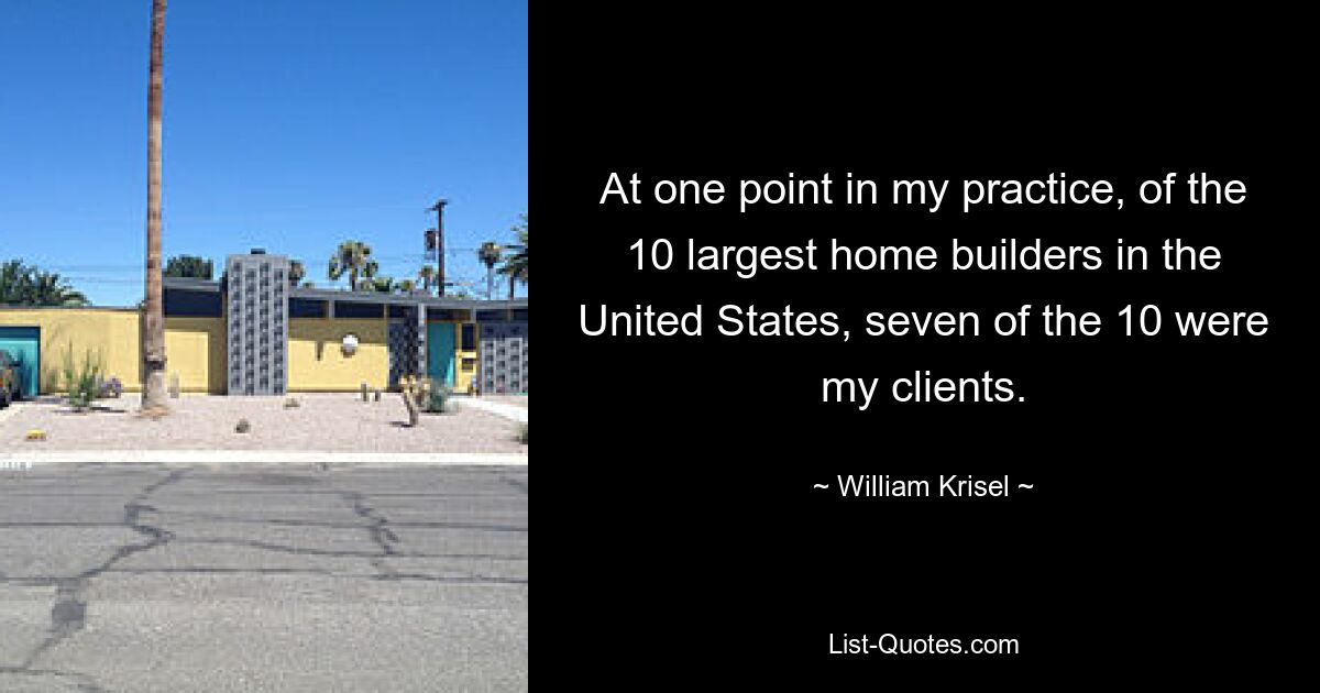 At one point in my practice, of the 10 largest home builders in the United States, seven of the 10 were my clients. — © William Krisel