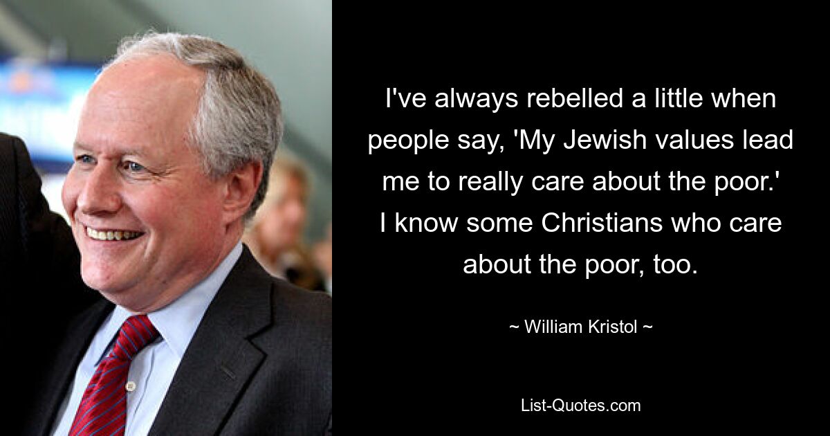 I've always rebelled a little when people say, 'My Jewish values lead me to really care about the poor.' I know some Christians who care about the poor, too. — © William Kristol