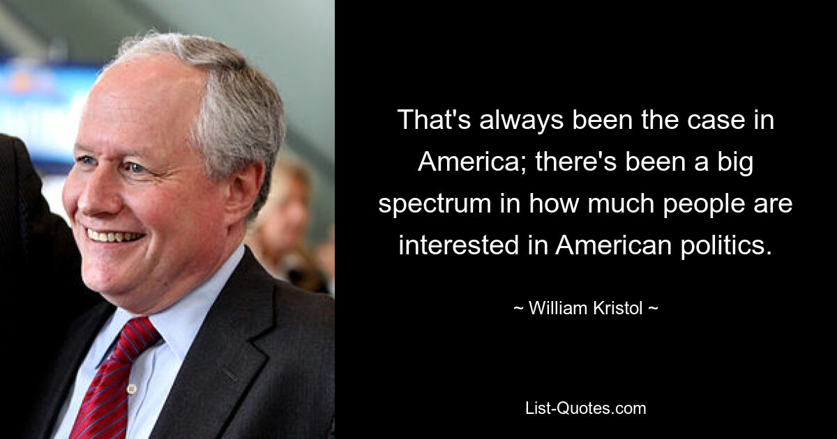 That's always been the case in America; there's been a big spectrum in how much people are interested in American politics. — © William Kristol