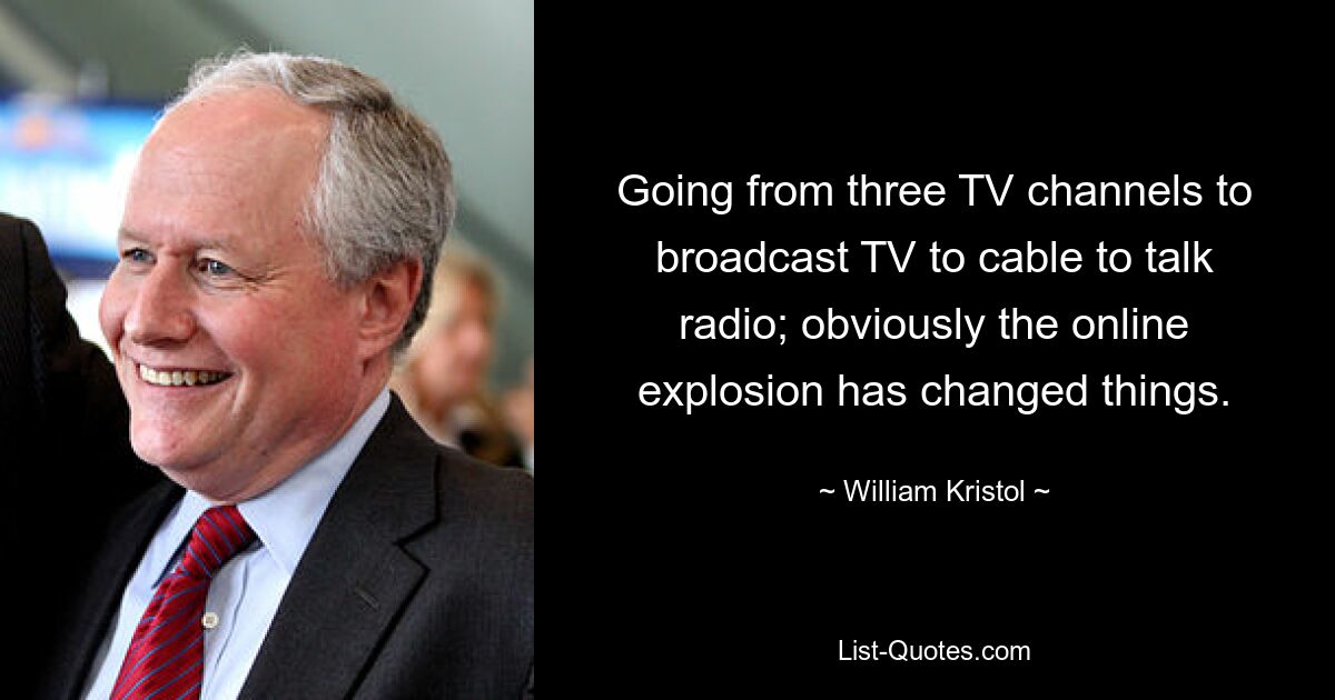 Going from three TV channels to broadcast TV to cable to talk radio; obviously the online explosion has changed things. — © William Kristol