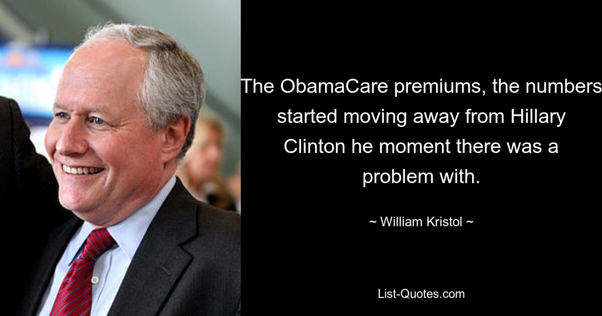 The ObamaCare premiums, the numbers started moving away from Hillary Clinton he moment there was a problem with. — © William Kristol