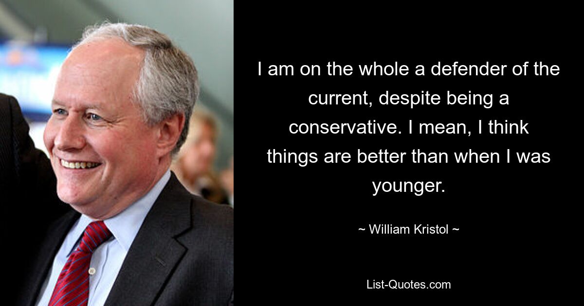 I am on the whole a defender of the current, despite being a conservative. I mean, I think things are better than when I was younger. — © William Kristol