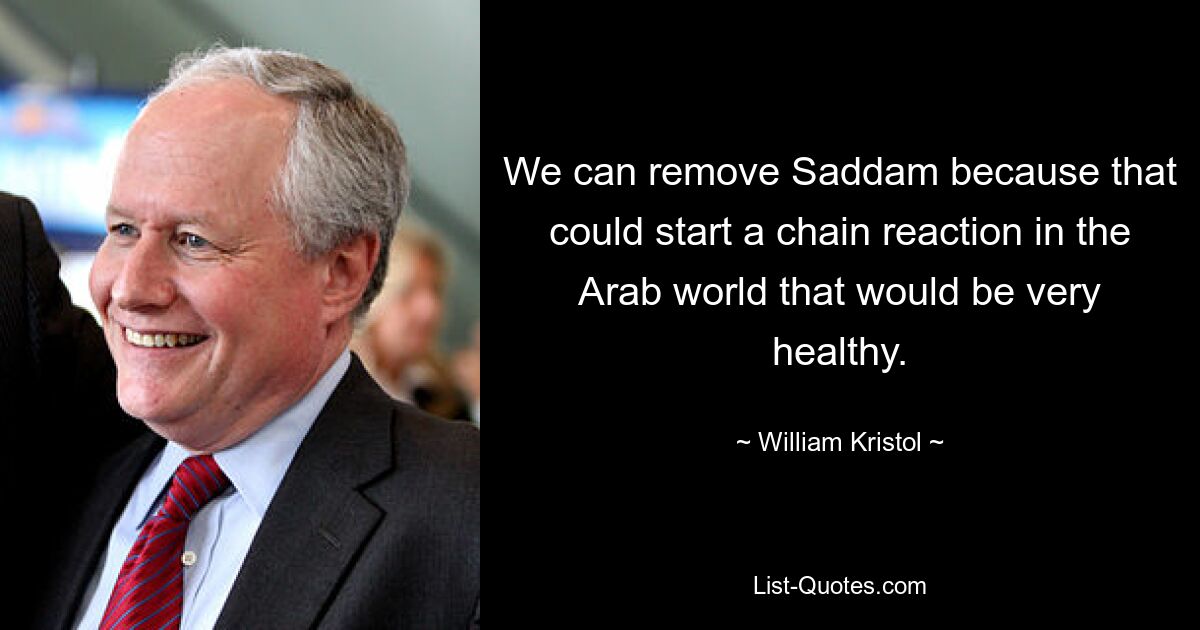 We can remove Saddam because that could start a chain reaction in the Arab world that would be very healthy. — © William Kristol