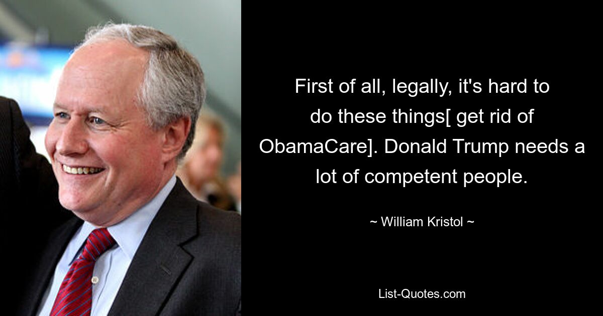 First of all, legally, it's hard to do these things[ get rid of ObamaCare]. Donald Trump needs a lot of competent people. — © William Kristol