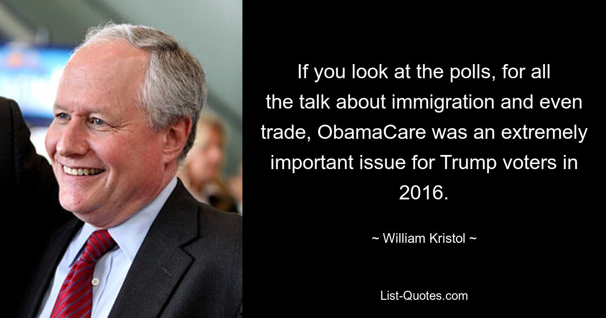 If you look at the polls, for all the talk about immigration and even trade, ObamaCare was an extremely important issue for Trump voters in 2016. — © William Kristol