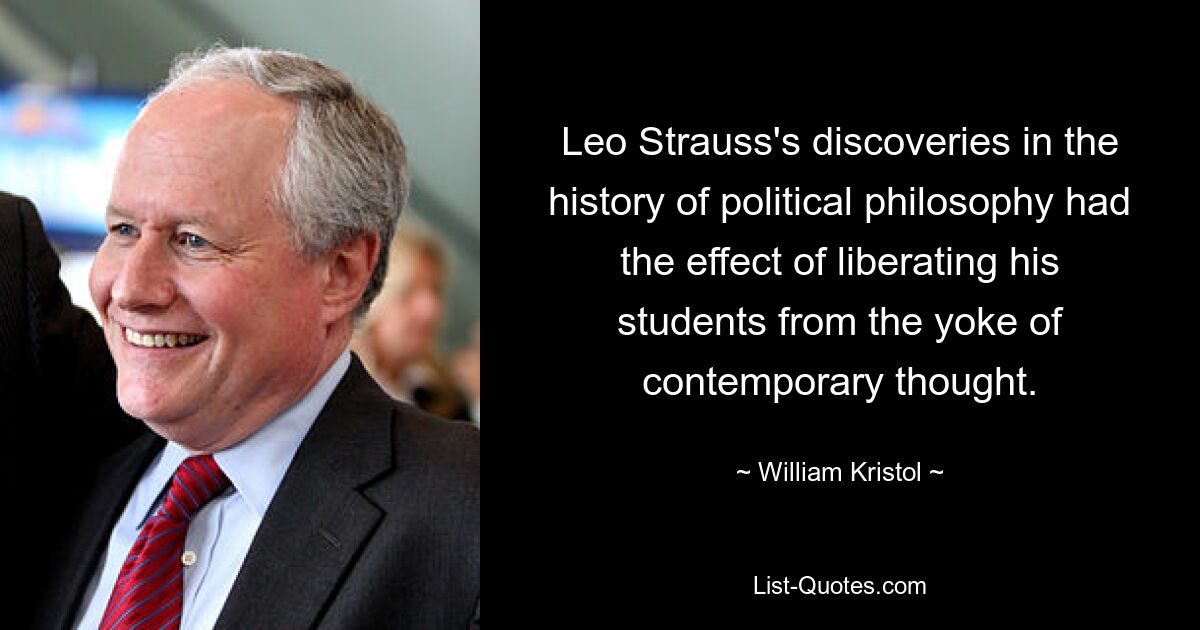 Leo Strauss's discoveries in the history of political philosophy had the effect of liberating his students from the yoke of contemporary thought. — © William Kristol