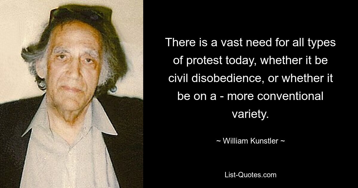 There is a vast need for all types of protest today, whether it be civil disobedience, or whether it be on a - more conventional variety. — © William Kunstler