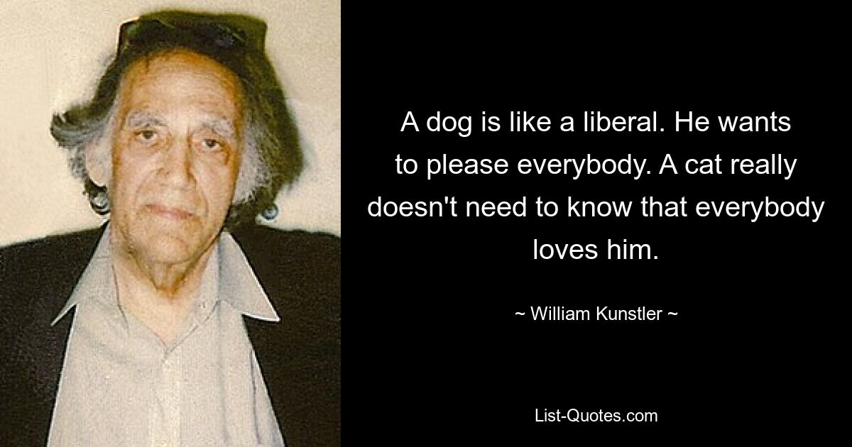 A dog is like a liberal. He wants to please everybody. A cat really doesn't need to know that everybody loves him. — © William Kunstler