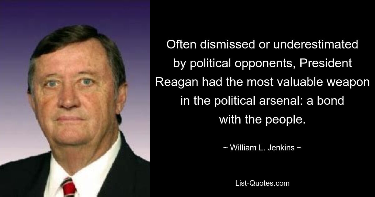 Often dismissed or underestimated by political opponents, President Reagan had the most valuable weapon in the political arsenal: a bond with the people. — © William L. Jenkins