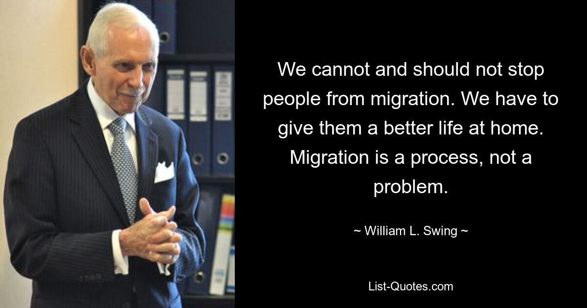 We cannot and should not stop people from migration. We have to give them a better life at home. Migration is a process, not a problem. — © William L. Swing