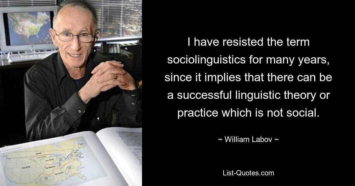 I have resisted the term sociolinguistics for many years, since it implies that there can be a successful linguistic theory or practice which is not social. — © William Labov