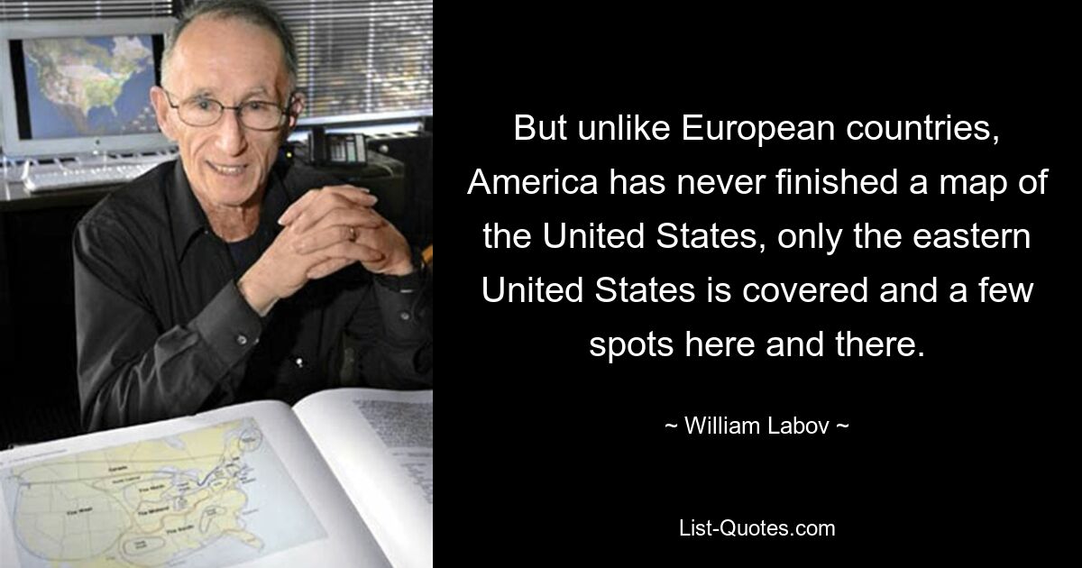 But unlike European countries, America has never finished a map of the United States, only the eastern United States is covered and a few spots here and there. — © William Labov