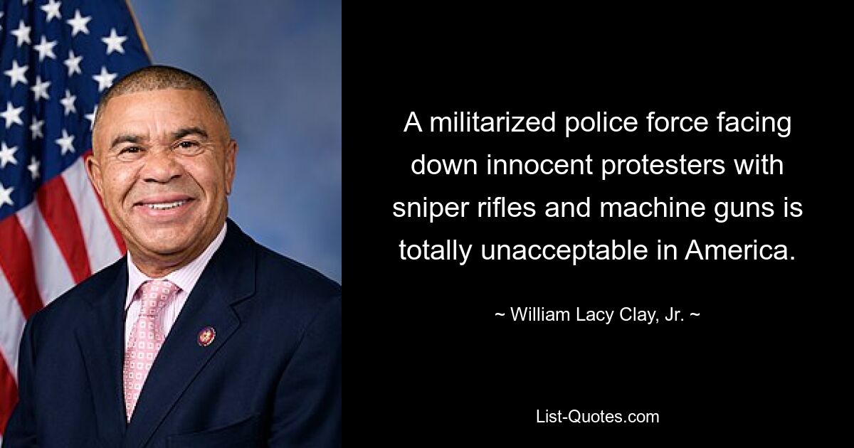 A militarized police force facing down innocent protesters with sniper rifles and machine guns is totally unacceptable in America. — © William Lacy Clay, Jr.