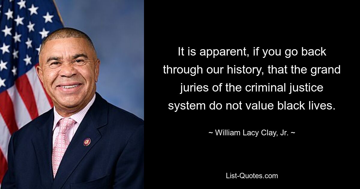 It is apparent, if you go back through our history, that the grand juries of the criminal justice system do not value black lives. — © William Lacy Clay, Jr.