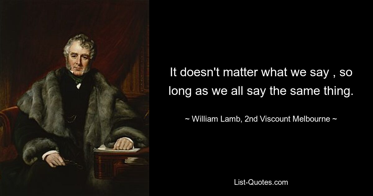 It doesn't matter what we say , so long as we all say the same thing. — © William Lamb, 2nd Viscount Melbourne