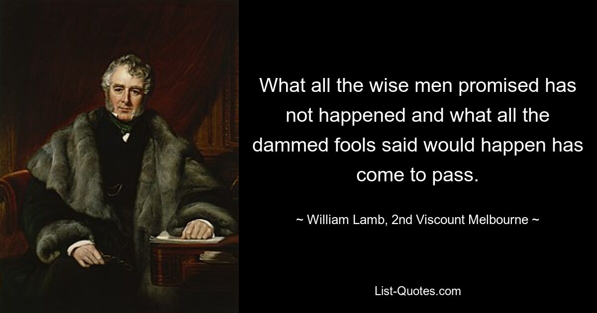 What all the wise men promised has not happened and what all the dammed fools said would happen has come to pass. — © William Lamb, 2nd Viscount Melbourne