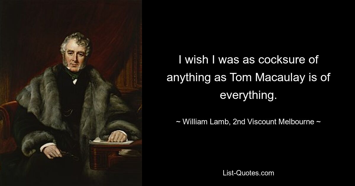 I wish I was as cocksure of anything as Tom Macaulay is of everything. — © William Lamb, 2nd Viscount Melbourne