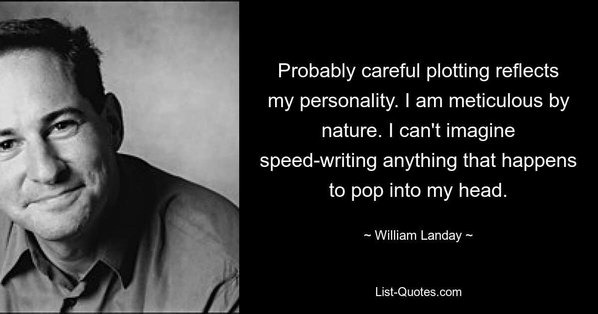 Wahrscheinlich spiegelt die sorgfältige Handlung meine Persönlichkeit wider. Ich bin von Natur aus akribisch. Ich kann mir nicht vorstellen, schnell etwas zu schreiben, was mir gerade in den Sinn kommt. — © William Landay