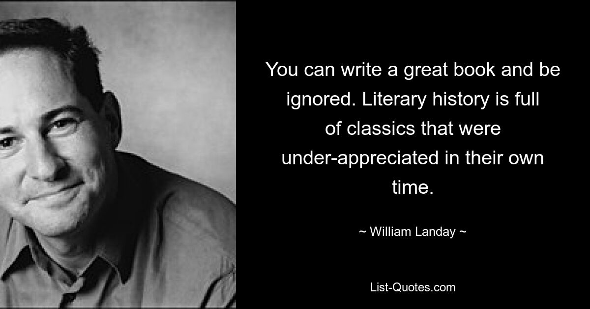 You can write a great book and be ignored. Literary history is full of classics that were under-appreciated in their own time. — © William Landay