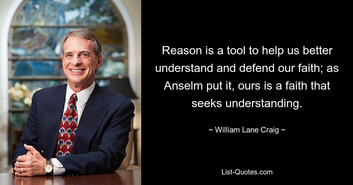 Reason is a tool to help us better understand and defend our faith; as Anselm put it, ours is a faith that seeks understanding. — © William Lane Craig