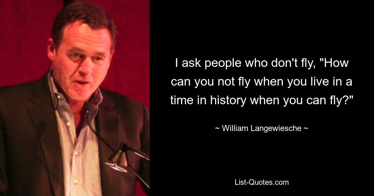 I ask people who don't fly, "How can you not fly when you live in a time in history when you can fly?" — © William Langewiesche