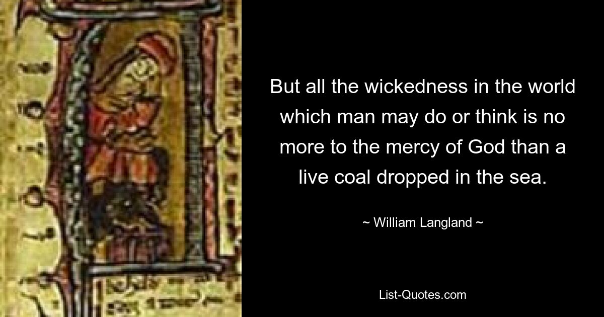 But all the wickedness in the world which man may do or think is no more to the mercy of God than a live coal dropped in the sea. — © William Langland