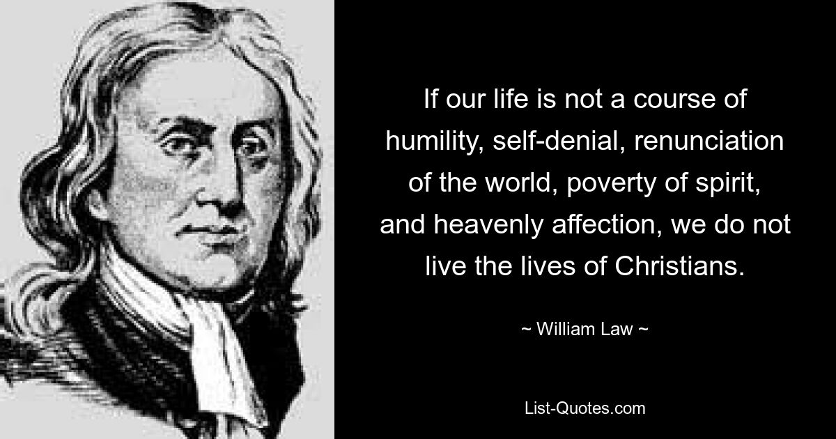 If our life is not a course of humility, self-denial, renunciation of the world, poverty of spirit, and heavenly affection, we do not live the lives of Christians. — © William Law