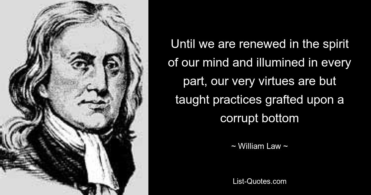 Until we are renewed in the spirit of our mind and illumined in every part, our very virtues are but taught practices grafted upon a corrupt bottom — © William Law