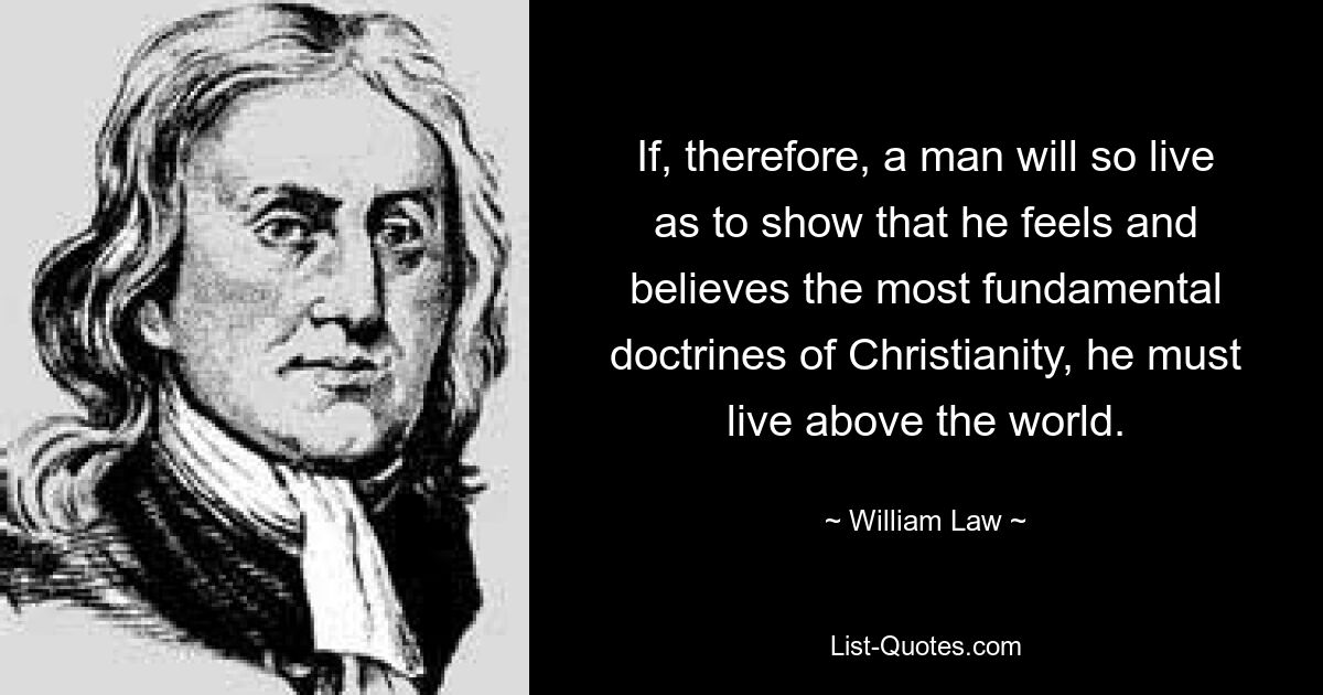 If, therefore, a man will so live as to show that he feels and believes the most fundamental doctrines of Christianity, he must live above the world. — © William Law