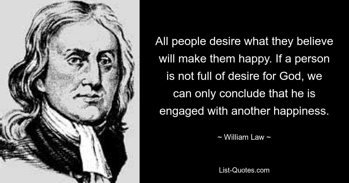 All people desire what they believe will make them happy. If a person is not full of desire for God, we can only conclude that he is engaged with another happiness. — © William Law