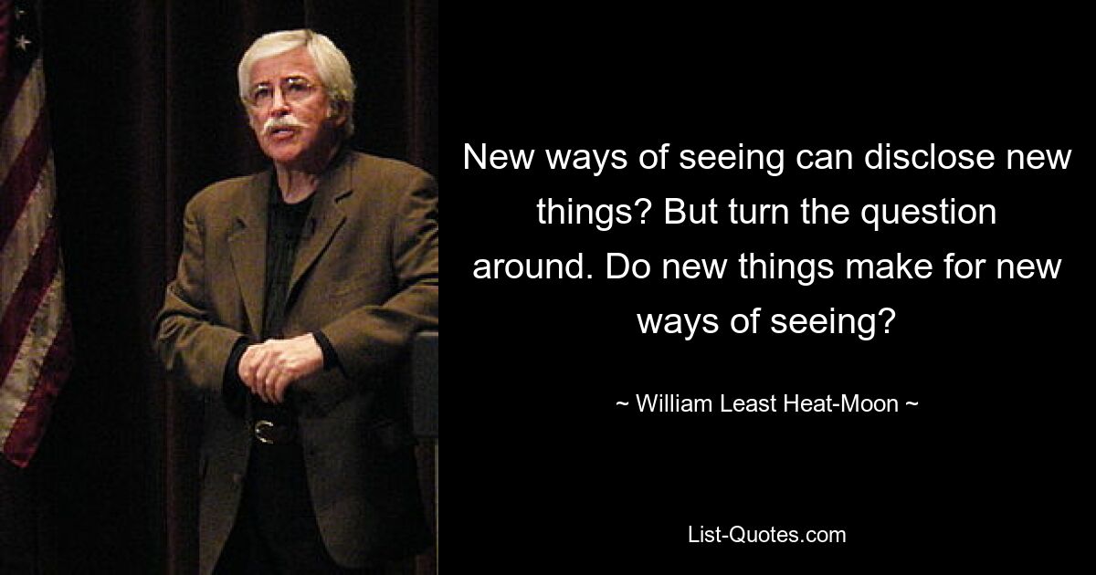 New ways of seeing can disclose new things? But turn the question around. Do new things make for new ways of seeing? — © William Least Heat-Moon