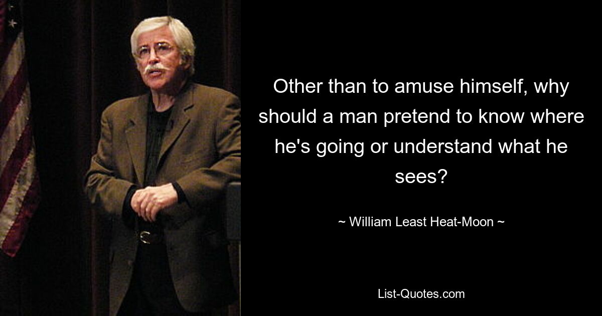 Other than to amuse himself, why should a man pretend to know where he's going or understand what he sees? — © William Least Heat-Moon