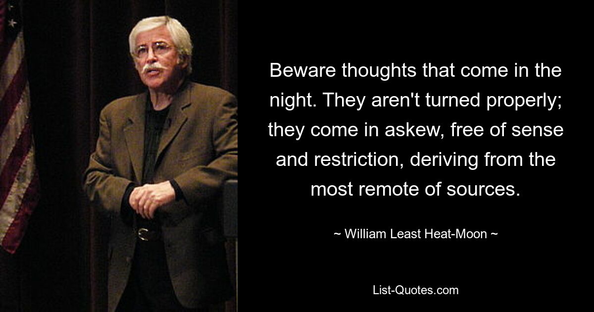 Beware thoughts that come in the night. They aren't turned properly; they come in askew, free of sense and restriction, deriving from the most remote of sources. — © William Least Heat-Moon