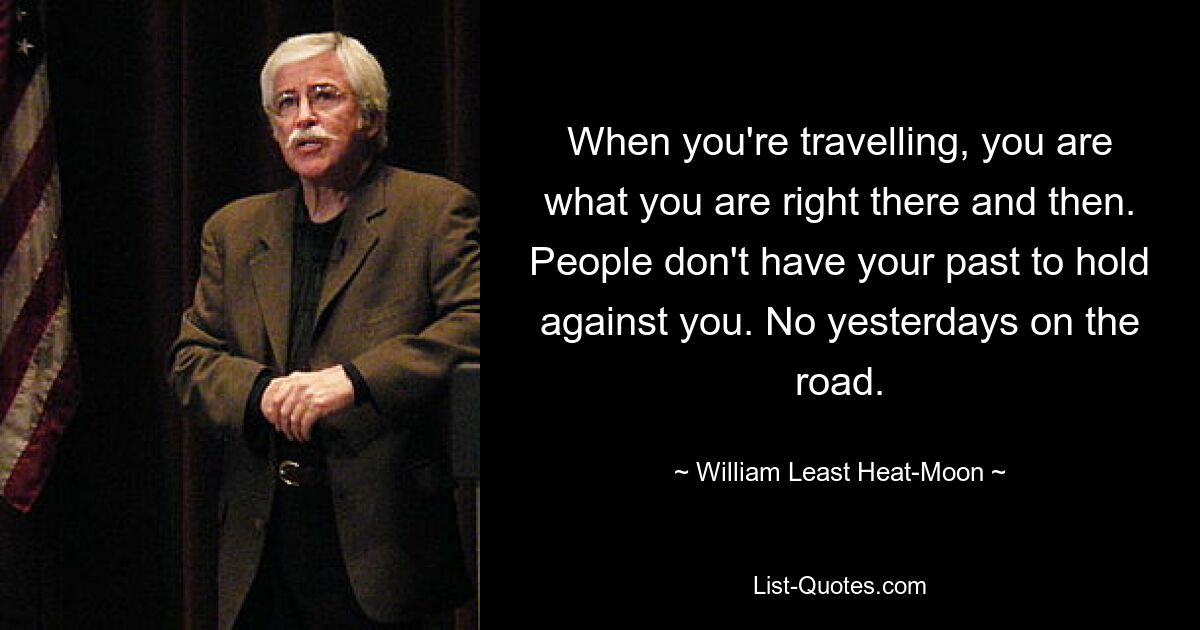 When you're travelling, you are what you are right there and then. People don't have your past to hold against you. No yesterdays on the road. — © William Least Heat-Moon