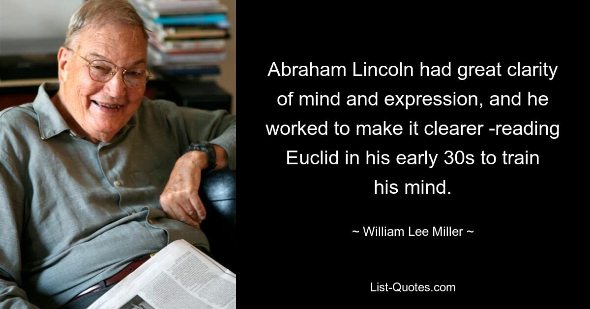 Abraham Lincoln had great clarity of mind and expression, and he worked to make it clearer -reading Euclid in his early 30s to train his mind. — © William Lee Miller