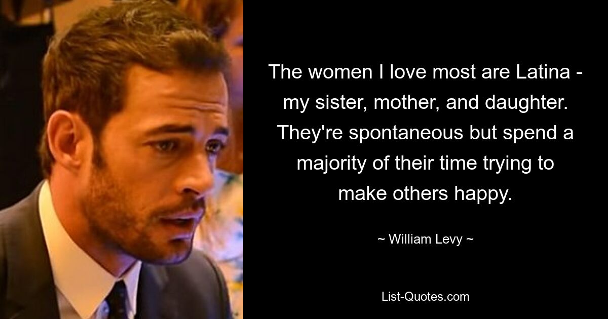 The women I love most are Latina - my sister, mother, and daughter. They're spontaneous but spend a majority of their time trying to make others happy. — © William Levy