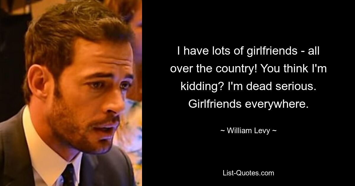 I have lots of girlfriends - all over the country! You think I'm kidding? I'm dead serious. Girlfriends everywhere. — © William Levy