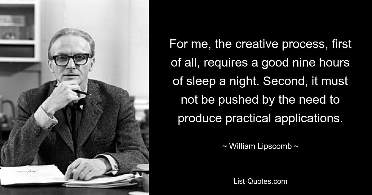 For me, the creative process, first of all, requires a good nine hours of sleep a night. Second, it must not be pushed by the need to produce practical applications. — © William Lipscomb