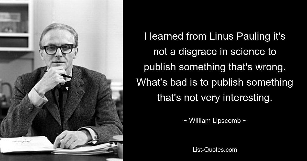 I learned from Linus Pauling it's not a disgrace in science to publish something that's wrong. What's bad is to publish something that's not very interesting. — © William Lipscomb