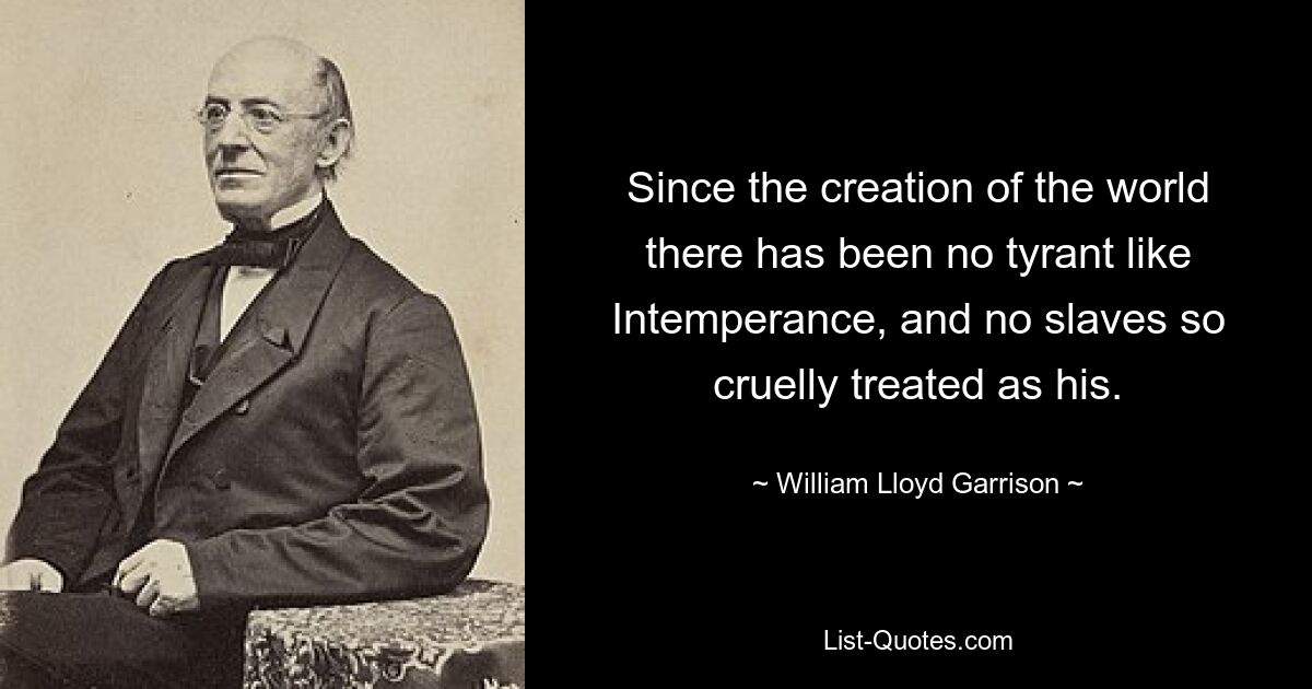 Since the creation of the world there has been no tyrant like Intemperance, and no slaves so cruelly treated as his. — © William Lloyd Garrison