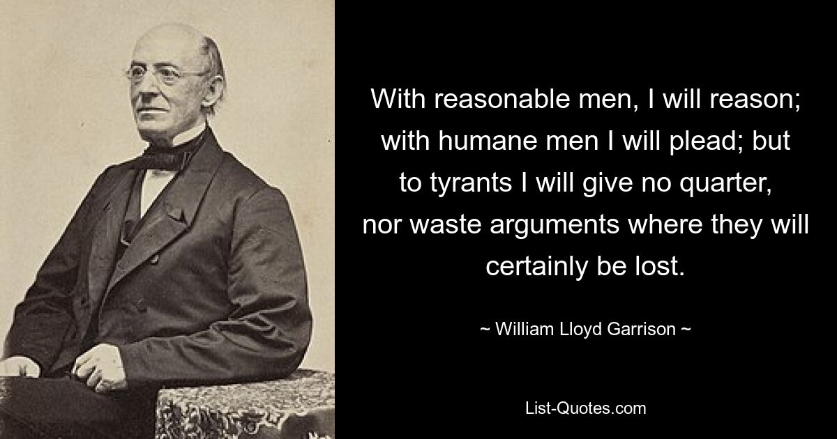 With reasonable men, I will reason; with humane men I will plead; but to tyrants I will give no quarter, nor waste arguments where they will certainly be lost. — © William Lloyd Garrison