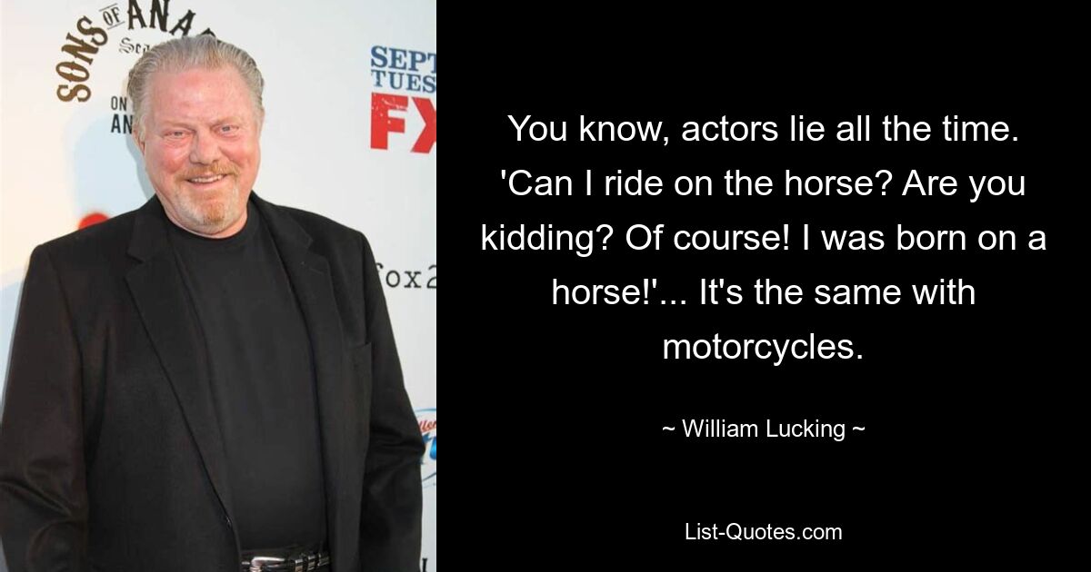 You know, actors lie all the time. 'Can I ride on the horse? Are you kidding? Of course! I was born on a horse!'... It's the same with motorcycles. — © William Lucking