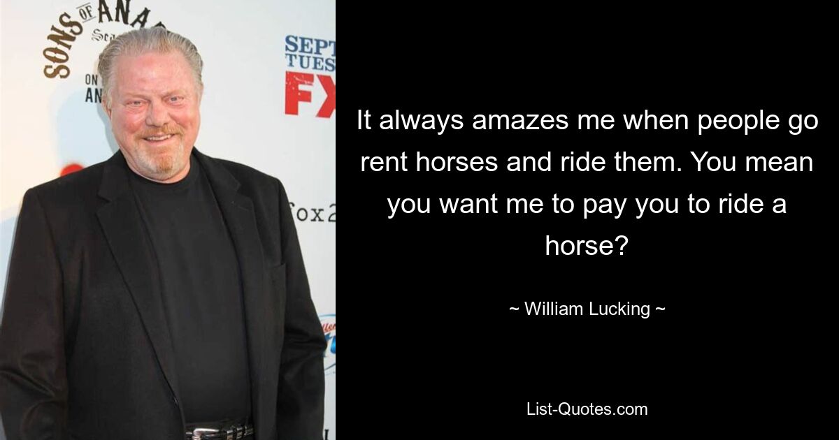 It always amazes me when people go rent horses and ride them. You mean you want me to pay you to ride a horse? — © William Lucking