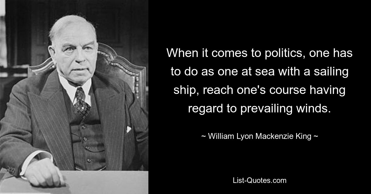 When it comes to politics, one has to do as one at sea with a sailing ship, reach one's course having regard to prevailing winds. — © William Lyon Mackenzie King