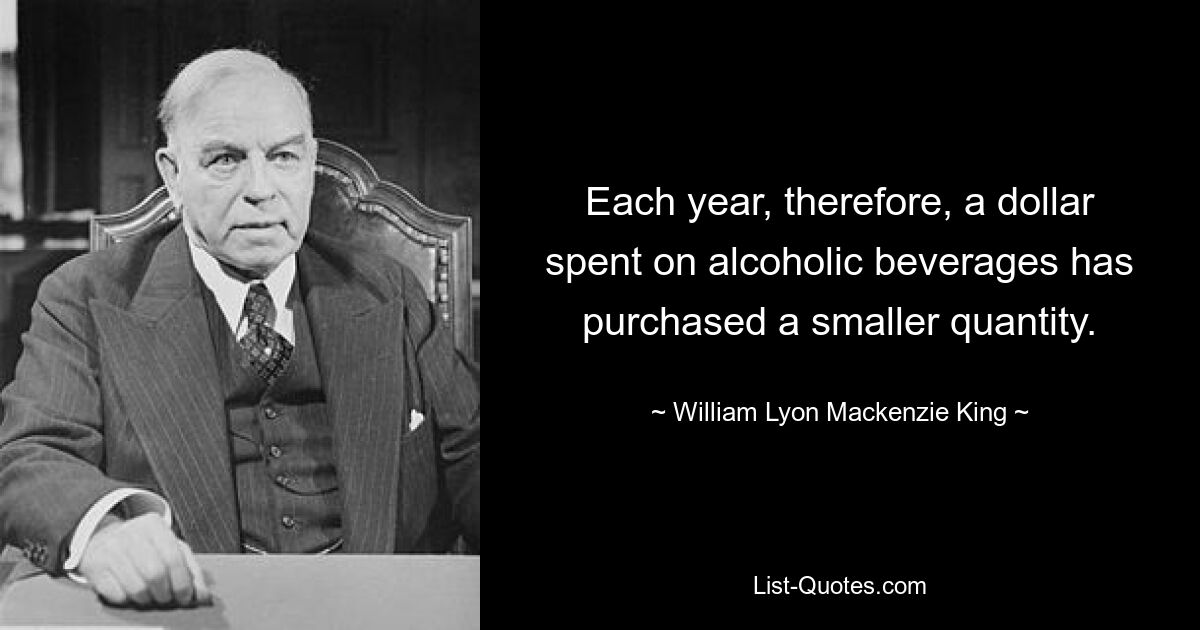 Each year, therefore, a dollar spent on alcoholic beverages has purchased a smaller quantity. — © William Lyon Mackenzie King