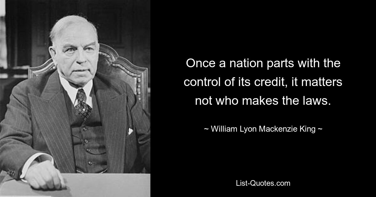 Once a nation parts with the control of its credit, it matters not who makes the laws. — © William Lyon Mackenzie King