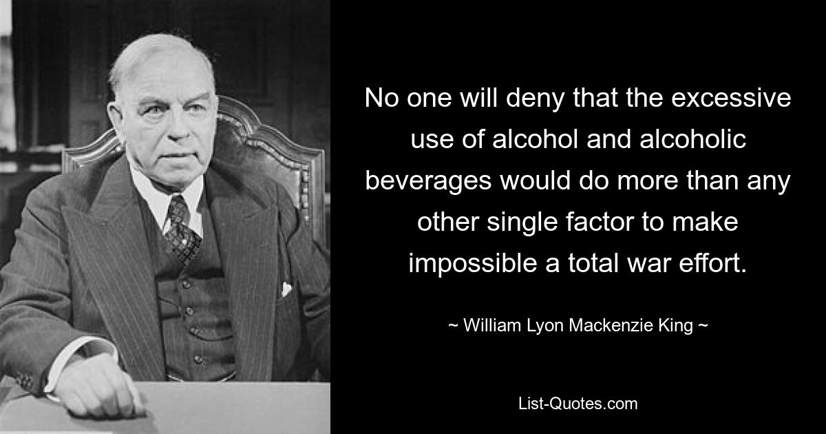 No one will deny that the excessive use of alcohol and alcoholic beverages would do more than any other single factor to make impossible a total war effort. — © William Lyon Mackenzie King