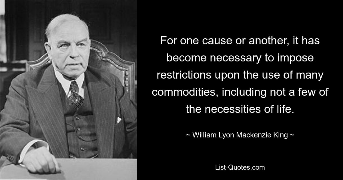 For one cause or another, it has become necessary to impose restrictions upon the use of many commodities, including not a few of the necessities of life. — © William Lyon Mackenzie King